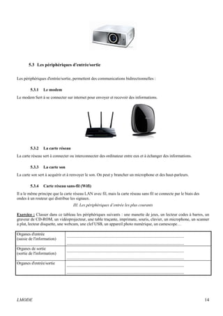 5.3 Les périphériques d'entrée/sortie 
Les périphériques d'entrée/sortie, permettent des communications bidirectionnelles : 
5.3.1 Le modem 
Le modem Sert à se connecter sur internet pour envoyer et recevoir des informations. 
5.3.2 La carte réseau 
La carte réseau sert à connecter ou interconnecter des ordinateur entre eux et à échanger des informations. 
5.3.3 La carte son 
La carte son sert à acquérir et à renvoyer le son. On peut y brancher un microphone et des haut-parleurs. 
5.3.4 Carte réseau sans-fil (Wifi) 
Il a le même principe que la carte réseau LAN avec fil, mais la carte réseau sans fil se connecte par le biais des 
ondes à un routeur qui distribue les signaux. 
III. Les périphériques d’entrée les plus courants 
Exercice : Classer dans ce tableau les périphériques suivants : une manette de jeux, un lecteur codes à barres, un 
graveur de CD-ROM, un vidéoprojecteur, une table traçante, imprimate, souris, clavier, un microphone, un scanner 
à plat, lecteur disquette, une webcam, une clef USB, un appareil photo numérique, un camescope… 
Organes d'entrée 
(saisie de l'information) 
.................................................................................................................. 
.................................................................................................................. 
Organes de sortie 
(sortie de l'information) 
.................................................................................................................. 
.................................................................................................................. 
Organes d'entrée/sortie .................................................................................................................. 
.................................................................................................................. 
LMODE 14 
 