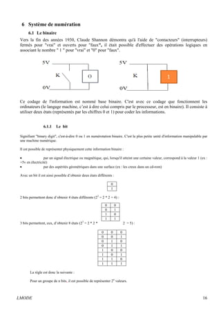 6 Système de numération 
6.1 Le binaire 
Vers la fin des années 1930, Claude Shannon démontra qu'à l'aide de contacteurs (interrupteurs) 
fermés pour vrai et ouverts pour faux, il était possible d'effectuer des opérations logiques en 
associant le nombre  1  pour vrai et 0 pour faux. 
Ce codage de l'information est nommé base binaire. C'est avec ce codage que fonctionnent les 
ordinateurs (le langage machine, c’est à dire celui compris par le processeur, est en binaire). Il consiste à 
utiliser deux états (représentés par les chiffres 0 et 1) pour coder les informations. 
6.1.1 Le bit 
Signifiant binary digit, c'est-à-dire 0 ou 1 en numérotation binaire. C'est la plus petite unité d'information manipulable par 
une machine numérique. 
Il est possible de représenter physiquement cette information binaire : 
· par un signal électrique ou magnétique, qui, lorsqu'il atteint une certaine valeur, correspond à la valeur 1 (ex : 
+5v en électricité) 
· par des aspérités géométriques dans une surface (ex : les creux dans un cd-rom) 
Avec un bit il est ainsi possible d’obtenir deux états différents : 
0 
1 
2 bits permettent donc d’obtenir 4 états différents (22 = 2 * 2 = 4) : 
0 0 
0 1 
1 0 
1 1 
3 bits permettent, eux, d’obtenir 8 états (23 = 2 * 2 * 2 = 5) : 
0 0 0 
0 0 1 
0 1 0 
0 1 1 
1 0 0 
1 0 1 
1 1 0 
1 1 1 
La règle est donc la suivante : 
Pour un groupe de n bits, il est possible de représenter 2n valeurs. 
LMODE 16 
 