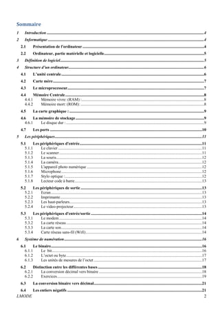 Sommaire 
1 Introduction ..........................................................................................................................................................4 
2 Informatique .........................................................................................................................................................4 
2.1 Présentation de l'ordinateur .......................................................................................................................4 
2.2 Ordinateur, partie matérielle et logicielle ..................................................................................................5 
3 Définition de logiciel .............................................................................................................................................5 
4 Structure d’un ordinateur.....................................................................................................................................6 
4.1 L’unité centrale ............................................................................................................................................6 
4.2 Carte mère ....................................................................................................................................................7 
4.3 Le microprocesseur......................................................................................................................................7 
4.4 Mémoire Centrale ........................................................................................................................................8 
4.4.1 Mémoire vivre: (RAM) : ........................................................................................................................8 
4.4.2 Mémoire mort: (ROM): .........................................................................................................................8 
4.5 La carte graphique : ....................................................................................................................................9 
4.6 La mémoire de stockage ..............................................................................................................................9 
4.6.1 Le disque dur : .......................................................................................................................................9 
4.7 Les ports .....................................................................................................................................................10 
5 Les périphériques ................................................................................................................................................11 
5.1 Les périphériques d'entrée ........................................................................................................................11 
5.1.1 Le clavier .............................................................................................................................................11 
5.1.2 Le scanner ............................................................................................................................................11 
5.1.3 La souris ...............................................................................................................................................12 
5.1.4 La caméra .............................................................................................................................................12 
5.1.5 L'appareil photo numérique .................................................................................................................12 
5.1.6 Microphone ..........................................................................................................................................12 
5.1.7 Stylo optique : ......................................................................................................................................12 
5.1.8 Lecteur code à barre .............................................................................................................................13 
5.2 Les périphériques de sortie .......................................................................................................................13 
5.2.1 Ecran ....................................................................................................................................................13 
5.2.2 Imprimante ...........................................................................................................................................13 
5.2.3 Les haut-parleurs..................................................................................................................................13 
5.2.4 Le video-projecteur ..............................................................................................................................13 
5.3 Les périphériques d'entrée/sortie .............................................................................................................14 
5.3.1 Le modem ............................................................................................................................................14 
5.3.2 La carte réseau .....................................................................................................................................14 
5.3.3 La carte son ..........................................................................................................................................14 
5.3.4 Carte réseau sans-fil (Wifi) ..................................................................................................................14 
6 Système de numération .......................................................................................................................................16 
6.1 Le binaire ....................................................................................................................................................16 
6.1.1 Le bit ...................................................................................................................................................16 
6.1.2 L’octet ou byte .....................................................................................................................................17 
6.1.3 Les unités de mesures de l’octet ..........................................................................................................17 
6.2 Distinction entre les différentes bases ......................................................................................................18 
6.2.1 La conversion décimal vers binaire .....................................................................................................18 
6.2.2 Exercices ..............................................................................................................................................19 
6.3 La conversion binaire vers décimal ..........................................................................................................21 
6.4 Les entiers négatifs ....................................................................................................................................21 
LMODE 2 
 