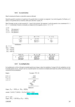 6.5.2 La soustraction 
Dans la soustraction binaire, on procède comme en décimal. 
Quand la quantité à soustraire est supérieure à la quantité dont on soustrait, on emprunte 1 au voisin de gauche. En binaire, ce 1 
ajoute 2 à la quantité dont on soustrait, tandis qu'en décimal, il ajoute 10. 
Dans l'exemple suivant, on doit soustraire 0 - 1 pour le bit de droite. On emprunte 1 au bit de gauche et on a maintenant 10 – 1 
(2 - 1 = 1 en décimal). Ensuite on retranche cet emprunt du bit de gauche, et on a 1 - 0 - 1 = 0. 
1-1=0 
0-1=1 On emprunte 1 
-1-1=0 On emprunte 1 
-1-1-1=1 On emprunte 1 
2-1=1 10 – 7 =3 3 – 1 =2 
110 
1 0 110 
1 1 
10 1 
011 11 1 
0 1 
0 1 
0 0 1 1 
1 0 
Vérification : 
10 – 7 = 3 
10)10 = 1010)2 
7)10 = 0111)2 
3)10 = 0011)2 
79-63=16 16 – 6 = 10 20 – 16 =4 
01001111 
00010000 
00010100 
00111111 
00000110 
00010000 
00010000 
00001010 
00001000 
6.5.3 La multiplication 
La multiplication se fait en formant un produit partiel pour chaque valeur du multiplieur. Lorsque le bit du multiplieur est nul, 
le produit partiel est nul ; lorsqu'il vaut un, le produit partiel est constitué du multiplicande décalé du nombre de positions égal 
au poids du bit du multiplieur. 
Règles : Exemple : 5*2 =10 
0 * 0 = 0 0101 
0 * 1 = 0 * 0010 
1 * 0 = 0 
1 * 1 = 1 0000 
0101 
0000 
0000 
00001010 
Etapes : 5)10 = 0101)2 et 10)10 = 0010)2 
résultat : 5 (0101) * 2 (0010) = 10 (10 en binaire = 1010) 
10)10 = 0000 1010)2 
45 * 5 = 225 : 
Etapes: 45)10 = 101101)2 et 5)10 = 0101)2 
LMODE 24 
 