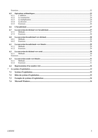 Exercices ..............................................................................................................................................................22 
6.5 Opérations arithmétiques..........................................................................................................................23 
6.5.1 L’addition ............................................................................................................................................23 
6.5.2 La soustraction .....................................................................................................................................24 
6.5.3 La multiplication ..................................................................................................................................24 
6.5.4 La division ...........................................................................................................................................25 
6.5.5 Exercices ..............................................................................................................................................26 
6.6 L’hexadécimal ............................................................................................................................................27 
6.7 La conversion de décimal vers hexadécimal ............................................................................................27 
6.7.1 Méthode ...............................................................................................................................................27 
6.7.2 Exercices ..............................................................................................................................................28 
6.8 La conversion hexadécimal vers décimal .................................................................................................28 
6.8.1 Méthode ...............................................................................................................................................28 
6.8.2 Exercices ..............................................................................................................................................28 
6.1 La conversion hexadécimale vers binaire ................................................................................................29 
6.1.1 Méthode ...............................................................................................................................................29 
6.1.2 Exercices ..............................................................................................................................................29 
6.2 La conversion de décimal vers octal .........................................................................................................30 
6.2.1 Méthode ...............................................................................................................................................30 
Exercices ..............................................................................................................................................................31 
6.3 La conversion octale vers binaire .............................................................................................................31 
6.3.1 Méthode ...............................................................................................................................................31 
6.3.2 Exercices ..............................................................................................................................................31 
6.4 Représentation d'un nombre réel .............................................................................................................32 
7 Le système d'exploitation ....................................................................................................................................32 
7.1 Système d’exploitation ...............................................................................................................................33 
7.2 Rôles du système d'exploitation ................................................................................................................33 
7.3 Exemples de systèmes d'exploitations ......................................................................................................34 
7.4 Microsoft Windows ....................................................................................................................................34 
LMODE 3 
 