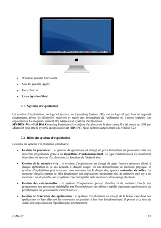 · Windows (société Microsoft) 
· Mac Os (société Apple) 
· Unix (Sun) et 
· Linux (systéme libre) 
7.1 Système d’exploitation 
Un système d'exploitation, ou logiciel système, ou Operating System (OS), est un logiciel qui, dans un appareil 
électronique, pilote les dispositifs matériels et reçoit des instructions de l'utilisateur ou d'autres logiciels (ou 
applications). Ces logiciels doivent être adaptés à un système d'exploitation. 
MS-DOS (MicroSoft Disk Operating System) est le système d'exploitation le plus connu. Il a été conçu en 1981 par 
Microsoft pour être le système d'exploitation de l'IBM PC. Nous sommes actuellement à la version 6.22 
7.2 Rôles du système d'exploitation 
Les rôles du système d'exploitation sont divers : 
· Gestion du processeur : le système d'exploitation est chargé de gérer l'allocation du processeur entre les 
différents programmes grâce à un algorithme d'ordonnancement. Le type d'ordonnanceur est totalement 
dépendant du système d'exploitation, en fonction de l'objectif visé. 
· Gestion de la mémoire vive : le système d'exploitation est chargé de gérer l'espace mémoire alloué à 
chaque application et, le cas échéant, à chaque usager. En cas d'insuffisance de mémoire physique, le 
système d'exploitation peut créer une zone mémoire sur le disque dur, appelée «mémoire virtuelle». La 
mémoire virtuelle permet de faire fonctionner des applications nécessitant plus de mémoire qu'il n'y a de 
mémoire vive disponible sur le système. En contrepartie cette mémoire est beaucoup plus lente. 
· Gestion des entrées/sorties : le système d'exploitation permet d'unifier et de contrôler l'accès des 
programmes aux ressources matérielles par l'intermédiaire des pilotes (appelés également gestionnaires de 
périphériques ou gestionnaires d'entrée/sortie). 
· Gestion de l'exécution des applications : le système d'exploitation est chargé de la bonne exécution des 
applications en leur affectant les ressources nécessaires à leur bon fonctionnement. Il permet à ce titre de 
«tuer» une application ne répondant plus correctement. 
LMODE 33 
 
