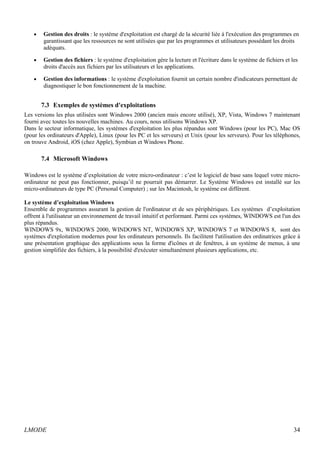 · Gestion des droits : le système d'exploitation est chargé de la sécurité liée à l'exécution des programmes en 
garantissant que les ressources ne sont utilisées que par les programmes et utilisateurs possédant les droits 
adéquats. 
· Gestion des fichiers : le système d'exploitation gère la lecture et l'écriture dans le système de fichiers et les 
droits d'accès aux fichiers par les utilisateurs et les applications. 
· Gestion des informations : le système d'exploitation fournit un certain nombre d'indicateurs permettant de 
diagnostiquer le bon fonctionnement de la machine. 
7.3 Exemples de systèmes d'exploitations 
Les versions les plus utilisées sont Windows 2000 (ancien mais encore utilisé), XP, Vista, Windows 7 maintenant 
fourni avec toutes les nouvelles machines. Au cours, nous utilisons Windows XP. 
Dans le secteur informatique, les systèmes d'exploitation les plus répandus sont Windows (pour les PC), Mac OS 
(pour les ordinateurs d'Apple), Linux (pour les PC et les serveurs) et Unix (pour les serveurs). Pour les téléphones, 
on trouve Android, iOS (chez Apple), Symbian et Windows Phone. 
7.4 Microsoft Windows 
Windows est le système d’exploitation de votre micro-ordinateur : c’est le logiciel de base sans lequel votre micro-ordinateur 
ne peut pas fonctionner, puisqu’il ne pourrait pas démarrer. Le Système Windows est installé sur les 
micro-ordinateurs de type PC (Personal Computer) ; sur les Macintosh, le système est différent. 
Le système d’exploitation Windows 
Ensemble de programmes assurant la gestion de l'ordinateur et de ses périphériques. Les systèmes d’exploitation 
offrent à l'utilisateur un environnement de travail intuitif et performant. Parmi ces systèmes, WINDOWS est l'un des 
plus répandus. 
WINDOWS 9x, WINDOWS 2000, WINDOWS NT, WINDOWS XP, WINDOWS 7 et WINDOWS 8, sont des 
systèmes d'exploitation modernes pour les ordinateurs personnels. Ils facilitent l'utilisation des ordinatrices grâce à 
une présentation graphique des applications sous la forme d'icônes et de fenêtres, à un système de menus, à une 
gestion simplifiée des fichiers, à la possibilité d'exécuter simultanément plusieurs applications, etc. 
LMODE 34 
