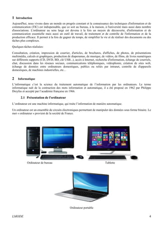 1 Introduction 
Aujourd'hui, nous vivons dans un monde en progrès constant et la connaissance des techniques d'information et de 
communication (TIC) est indispensable, que ce soit au bureau, à la maison, à l'université mais aussi dans nombre 
d'associations. L'ordinateur au sens large est devenu à la fois un moyen de découverte, d'information et de 
communication essentielle mais aussi un outil de travail, de traitement et de contrôle de l'information et de la 
production efficace. Il permet à la fois de gagner du temps, de simplifier la vie et de réaliser des documents ou des 
tâches plus complexes. 
Quelques tâches réalisées: 
Consultation, création, impression de courrier, d'articles, de brochures, d'affiches, de photos, de présentations 
multimédia, calculs et graphiques, production de diaporamas, de musique, de vidéos, de films, de livres numériques 
sur différents supports (CD, DVD, BD, clé USB...), accès à Internet, recherche d'information, échange de courriels, 
chat, discussion dans les réseaux sociaux, communications téléphoniques, vidéophonie, création de sites web, 
échange de données entre ordinateurs domestiques, publics ou reliés par intranet, contrôle de d'appareils 
domestiques, de machines industrielles, etc... 
2 Informatique 
L’informatique c’est la science du traitement automatique de l’information par les ordinateurs. Le terme 
informatique naît de la contraction des mots information et automatique, il a été proposé en 1962 par Philippe 
Dreyfus et accepté par l’académie française en 1966. 
2.1 Présentation de l'ordinateur 
L’ordinateur est une machine informatique, qui traite l’information de manière automatique. 
Un ordinateur est un ensemble de circuits électroniques permettant de manipuler des données sous forme binaire. Le 
mot « ordinateur » provient de la société de France. 
Ordinateur de bureau Tablette 
Ordinateur portable 
LMODE 4 
 