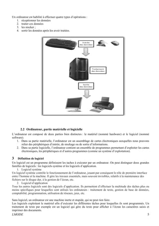 Un ordinateur est habilité à effectuer quatre types d’opérations : 
1. réceptionner les données 
2. traiter ces données 
3. les stocker ; 
4. sortir les données après les avoir traitées. 
2.2 Ordinateur, partie matérielle et logicielle 
L’ordinateur est composé de deux parties bien distinctes : le matériel (nommé hardware) et le logiciel (nommé 
software). 
1. Dans sa partie matérielle, l’ordinateur est un assemblage de cartes électroniques auxquelles nous pouvons 
relier des périphériques d’entrée, de stockage ou de sortie d’informations. 
2. Dans sa partie logicielle, l’ordinateur contient un ensemble de programmes permettant d’exploiter les cartes 
électroniques, les périphériques et d’autres programmes (comme un système d’exploitation). 
3 Définition de logiciel 
Un logiciel est un programme définissent les taches à exécuter par un ordinateur. On peut distinguer deux grandes 
familles de logiciels : les logiciels système et les logiciels d’application. 
1. Logiciel système 
Un logiciel système contrôle le fonctionnement de l’ordinateur, jouant par conséquent le rôle de première interface 
entre l’homme et la machine. Il gère les travaux essentiels, mais souvent invisibles, relatifs à la maintenance des 
fichiers sur le disque dur, à la gestion de l’écran, etc. 
2. Logiciel d’application 
Tous les autres logiciels sont des logiciels d’application. Ils permettent d’effectuer la multitude des tâches plus ou 
moins spécifiques pour lesquelles sont utilisés les ordinateurs : traitement de texte, gestion de base de données, 
comptabilité, programmation, utilisation de réseaux, jeux, etc. 
Sans logiciel, un ordinateur est une machine inerte et stupide, qui ne peut rien faire. 
Les logiciels exploitent le matériel afin d’exécuter les différentes tâches pour lesquelles ils sont programmés. Un 
traitement de texte par exemple est un logiciel qui gère du texte pour afficher à l’écran les caractères saisis et 
imprimer des documents. 
LMODE 5 
 