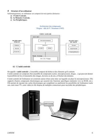 4 Structure d’un ordinateur 
Schématiquement, un ordinateur est composé de trois parties distinctes: 
a) l’Unité Centrale. 
b) la Mémoire Centrale. 
c) les Périphériques. 
Architecture des composants 
Origine : idée de V. Neumann (1945) 
4.1 L’unité centrale 
On appelle « unité centrale », l'ensemble composé du boîtier et des éléments qu'il contient. 
L'unité centrale est composée d'un ensemble de composants (cartes, microprocesseur, disque…) qui peuvent donner 
la possibilité de lire et transmettre des images, du texte ou du son, et Stocker des données. 
L'unité centrale de l'ordinateur est construite autour d'une carte mère sur laquelle est placé le microprocesseur. Elle 
supporte d'autres composants électroniques qui assurent des fonctions spécifiques (mémoire vive ou RAM, etc.). 
Elle permet de rajouter des cartes électroniques qui complètent ou améliorent les possibilités de l'ordinateur (carte 
son, carte tuner TV, carte vidéo) et elle dispose de multiples connecteurs pour raccorder des périphériques. 
LMODE 6 
 
