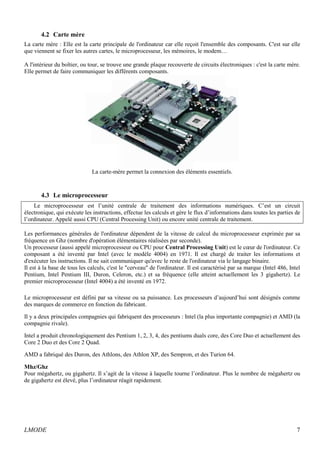 4.2 Carte mère 
La carte mère : Elle est la carte principale de l'ordinateur car elle reçoit l'ensemble des composants. C'est sur elle 
que viennent se fixer les autres cartes, le microprocesseur, les mémoires, le modem… 
A l'intérieur du boîtier, ou tour, se trouve une grande plaque recouverte de circuits électroniques : c'est la carte mère. 
Elle permet de faire communiquer les différents composants. 
La carte-mère permet la connexion des éléments essentiels. 
4.3 Le microprocesseur 
Le microprocesseur est l’unité centrale de traitement des informations numériques. C’est un circuit 
électronique, qui exécute les instructions, effectue les calculs et gère le flux d’informations dans toutes les parties de 
l’ordinateur. Appelé aussi CPU (Central Processing Unit) ou encore unité centrale de traitement. 
Les performances générales de l'ordinateur dépendent de la vitesse de calcul du microprocesseur exprimée par sa 
fréquence en Ghz (nombre d'opération élémentaires réalisées par seconde). 
Un processeur (aussi appelé microprocesseur ou CPU pour Central Processing Unit) est le coeur de l'ordinateur. Ce 
composant a été inventé par Intel (avec le modèle 4004) en 1971. Il est chargé de traiter les informations et 
d'exécuter les instructions. Il ne sait communiquer qu'avec le reste de l'ordinateur via le langage binaire. 
Il est à la base de tous les calculs, c'est le "cerveau" de l'ordinateur. Il est caractérisé par sa marque (Intel 486, Intel 
Pentium, Intel Pentium III, Duron, Celeron, etc.) et sa fréquence (elle atteint actuellement les 3 gigahertz). Le 
premier microprocesseur (Intel 4004) a été inventé en 1972. 
Le microprocesseur est défini par sa vitesse ou sa puissance. Les processeurs d’aujourd’hui sont désignés comme 
des marques de commerce en fonction du fabricant. 
Il y a deux principales compagnies qui fabriquent des processeurs : Intel (la plus importante compagnie) et AMD (la 
compagnie rivale). 
Intel a produit chronologiquement des Pentium 1, 2, 3, 4, des pentiums duals core, des Core Duo et actuellement des 
Core 2 Duo et des Core 2 Quad. 
AMD a fabriqué des Duron, des Athlons, des Athlon XP, des Sempron, et des Turion 64. 
Mhz/Ghz 
Pour mégahertz, ou gigahertz. Il s’agit de la vitesse à laquelle tourne l’ordinateur. Plus le nombre de mégahertz ou 
de gigahertz est élevé, plus l’ordinateur réagit rapidement. 
LMODE 7 
 