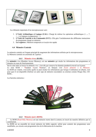 Les éléments importants d’un microprocesseur sont : 
1. L’Unité Arithmétique et Logique (UAL) : Chargé de réaliser les opérations arithmétiques (+, -, *, 
/,…) et logiques (comparaison,…) 
2. L’Unité de Contrôle et de Commande (UCC) : Elle gère l’enchaînement des différentes instructions 
du programme chargé en mémoire. 
3. Les registres : Mémoire temporaire et à accès très rapide 
4.4 Mémoire Centrale 
La mémoire centrale est l'organe principal de rangement des informations utilisées par le microprocesseur. 
La Mémoire centrale est constituée de 2 parties : 
4.4.1 Mémoire vivre: (RAM) : 
La mémoire vive (Random Access Memory), est une mémoire qui stocke les informations des programmes et 
données en cours de fonctionnement. 
Sur la carte mère se trouve la mémoire vive : c'est elle qui conserve les données pendant le travail sur le poste. 
Le nom RAM = "Random Access Memory", en français c'est Accès aléatoire a la Mémoire. 
La RAM est volatile, c'est-à-dire quelle ne peut stocker les informations que lorsque L'ordinateur est allumé, c'est 
pour quoi il est disponible d'utiliser un autre type de mémoire (secondaire ou externe) comme Disque Dur, CD-ROM... 
Les barrettes mémoires : 
4.4.2 Mémoire mort: (ROM): 
La ROM (Read Only Memory) est une mémoire morte dont le contenu est inscrit de manière définitive par le 
constructeur. 
La ROM est un ensemble de circuit mémoire de faible capacité, utilisé pour contenir des programmes nom 
modifiable, ces circuits sont programmés lors de la fabrication de la machine. 
LMODE 8 
 