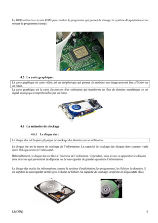 Le BIOS utilise les circuits ROM pour stocker le programme qui permet de changer le système d'exploitation et un 
moyen de programme (setup). 
4.5 La carte graphique : 
La carte graphique ou carte vidéo, est un périphérique qui permet de produire une image pouvant être affichée sur 
un écran. 
La carte graphique est la carte d'extension d'un ordinateur qui transforme un flux de données numériques en un 
signal analogique compréhensible par un écran. 
4.6 La mémoire de stockage 
4.6.1 Le disque dur : 
Le disque dur est l'espace physique de stockage des données sur un ordinateur. 
Le disque dur est la masse de stockage de l’information. La capacité de stockage des disques durs courants varie 
entre 20 Giga-octets et 1 tétra-octet. 
Habituellement, le disque dur est fixé à l’intérieur de l’ordinateur. Cependant, nous avons vu apparaître les disques 
durs externes qui permettent de déplacer ou de sauvegarder de grandes quantités d’information. 
Le disque dur stocke les informations comme le système d'exploitation, les programmes, les fichiers de données. Il 
est capable de sauvegarder de très gros volume de fichier. Sa capacité de stockage s'exprime en Giga octets (Go). 
LMODE 9 
 