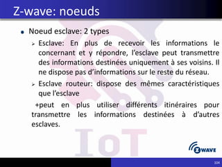 Noeud esclave: 2 types
 Esclave: En plus de recevoir les informations le
concernant et y répondre, l’esclave peut transmettre
des informations destinées uniquement à ses voisins. Il
ne dispose pas d’informations sur le reste du réseau.
 Esclave routeur: dispose des mêmes caractéristiques
que l’esclave
+peut en plus utiliser différents itinéraires pour
transmettre les informations destinées à d’autres
esclaves.
104
Z-wave: noeuds
 