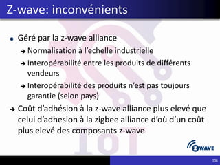 Géré par la z-wave alliance
 Normalisation à l’echelle industrielle
 Interopérabilité entre les produits de différents
vendeurs
 Interopérabilité des produits n’est pas toujours
garantie (selon pays)
 Coût d’adhésion à la z-wave alliance plus elevé que
celui d’adhesion à la zigbee alliance d’où d’un coût
plus elevé des composants z-wave
106
Z-wave: inconvénients
 