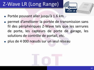 Portée pouvant aller jusqu’à 1.6 km
permet d’améliorer la portée de transmission sans
fil des périphériques Z-Wave tels que les serrures
de porte, les capteurs de porte de garage, les
solutions de contrôle de portail, etc.
plus de 4 000 nœuds sur un seul réseau
107
Z-Wave LR (Long Range)
 
