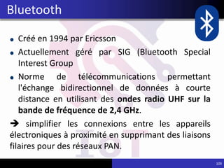 Créé en 1994 par Ericsson
Actuellement géré par SIG (Bluetooth Special
Interest Group
Norme de télécommunications permettant
l'échange bidirectionnel de données à courte
distance en utilisant des ondes radio UHF sur la
bande de fréquence de 2,4 GHz.
 simplifier les connexions entre les appareils
électroniques à proximité en supprimant des liaisons
filaires pour des réseaux PAN.
109
Bluetooth
 