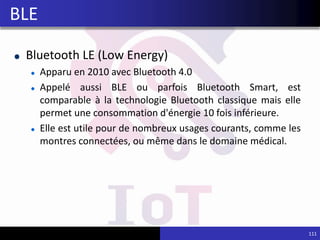 Bluetooth LE (Low Energy)
Apparu en 2010 avec Bluetooth 4.0
Appelé aussi BLE ou parfois Bluetooth Smart, est
comparable à la technologie Bluetooth classique mais elle
permet une consommation d'énergie 10 fois inférieure.
Elle est utile pour de nombreux usages courants, comme les
montres connectées, ou même dans le domaine médical.
111
BLE
 