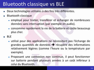 Deux technologies utilisées à des fins très différentes.
Bluetooth classique
employé pour traiter, transférer et échanger de nombreuses
données sans interruption (par exemple en audio).
consomme rapidement la vie de la batterie et coûte beaucoup
plus cher.
BLE
utilisé pour des applications ne nécessitant pas l’échange de
grandes quantités de données  récupère des informations
relativement légères (comme l’heure ou la température par
exemple).
Proposant une connexion non continue, il peut fonctionner
sur batterie pendant plusieurs années à un coût inférieur à
celui du Bluetooth.
112
Bluetooth classique vs BLE
 