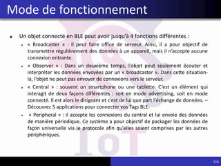 Un objet connecté en BLE peut avoir jusqu’à 4 fonctions différentes :
« Broadcaster » : il peut faire office de serveur. Ainsi, il a pour objectif de
transmettre régulièrement des données à un appareil, mais il n’accepte aucune
connexion entrante.
« Observer » : Dans un deuxième temps, l’objet peut seulement écouter et
interpréter les données envoyées par un « broadcaster ». Dans cette situation-
là, l’objet ne peut pas envoyer de connexions vers le serveur.
« Central » : souvent un smartphone ou une tablette. C’est un élément qui
interagit de deux façons différentes : soit en mode advertising, soit en mode
connecté. Il est alors le dirigeant et c’est de lui que part l’échange de données. –
Découvrez 5 applications pour connecter vos Tags BLE-
« Peripheral » : il accepte les connexions du central et lui envoie des données
de manière périodique. Ce système a pour objectif de packager les données de
façon universelle via le protocole afin qu’elles soient comprises par les autres
périphériques.
116
Mode de fonctionnement
 