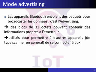 Les appareils Bluetooth envoient des paquets pour
broadcaster les données : c’est l’Advertising.
 des blocs de 31 octets pouvant contenir des
informations propres à l’émetteur.
utilisés pour permettre à d’autres appareils (de
type scanner en général) de se connecter à eux.
117
Mode advertising
 