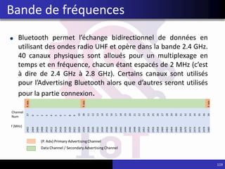 Bluetooth permet l’échange bidirectionnel de données en
utilisant des ondes radio UHF et opère dans la bande 2.4 GHz.
40 canaux physiques sont alloués pour un multiplexage en
temps et en fréquence, chacun étant espacés de 2 MHz (c’est
à dire de 2.4 GHz à 2.8 GHz). Certains canaux sont utilisés
pour l’Advertising Bluetooth alors que d’autres seront utilisés
pour la partie connexion.
119
Bande de fréquences
 