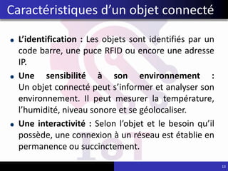 L’identification : Les objets sont identifiés par un
code barre, une puce RFID ou encore une adresse
IP.
Une sensibilité à son environnement :
Un objet connecté peut s’informer et analyser son
environnement. Il peut mesurer la température,
l’humidité, niveau sonore et se géolocaliser.
Une interactivité : Selon l’objet et le besoin qu’il
possède, une connexion à un réseau est établie en
permanence ou succinctement.
13
Caractéristiques d’un objet connecté
 