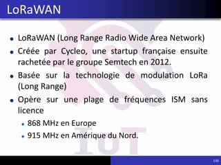 LoRaWAN (Long Range Radio Wide Area Network)
Créée par Cycleo, une startup française ensuite
rachetée par le groupe Semtech en 2012.
Basée sur la technologie de modulation LoRa
(Long Range)
Opère sur une plage de fréquences ISM sans
licence
868 MHz en Europe
915 MHz en Amérique du Nord.
130
LoRaWAN
 