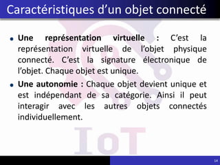 Une représentation virtuelle : C’est la
représentation virtuelle de l’objet physique
connecté. C’est la signature électronique de
l’objet. Chaque objet est unique.
Une autonomie : Chaque objet devient unique et
est indépendant de sa catégorie. Ainsi il peut
interagir avec les autres objets connectés
individuellement.
14
Caractéristiques d’un objet connecté
 