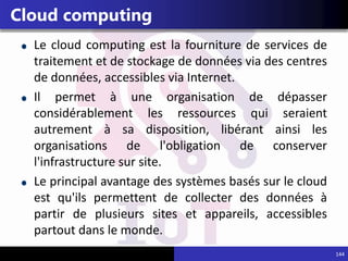 144
Cloud computing
Le cloud computing est la fourniture de services de
traitement et de stockage de données via des centres
de données, accessibles via Internet.
Il permet à une organisation de dépasser
considérablement les ressources qui seraient
autrement à sa disposition, libérant ainsi les
organisations de l'obligation de conserver
l'infrastructure sur site.
Le principal avantage des systèmes basés sur le cloud
est qu'ils permettent de collecter des données à
partir de plusieurs sites et appareils, accessibles
partout dans le monde.
 