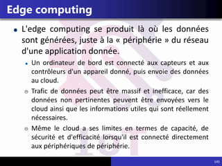 145
Edge computing
L'edge computing se produit là où les données
sont générées, juste à la « périphérie » du réseau
d'une application donnée.
Un ordinateur de bord est connecté aux capteurs et aux
contrôleurs d'un appareil donné, puis envoie des données
au cloud.
 Trafic de données peut être massif et inefficace, car des
données non pertinentes peuvent être envoyées vers le
cloud ainsi que les informations utiles qui sont réellement
nécessaires.
 Même le cloud a ses limites en termes de capacité, de
sécurité et d'efficacité lorsqu'il est connecté directement
aux périphériques de périphérie.
 