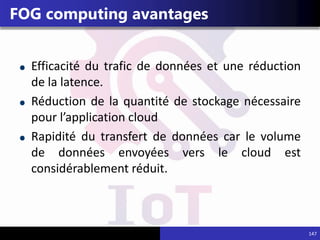 147
FOG computing avantages
Efficacité du trafic de données et une réduction
de la latence.
Réduction de la quantité de stockage nécessaire
pour l’application cloud
Rapidité du transfert de données car le volume
de données envoyées vers le cloud est
considérablement réduit.
 