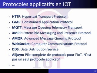 • HTTP: Hypertext Transport Protocol
• CoAP: Constrained Application Protocol
• MQTT: Message Queuing Telemetry Transport
• XMPP: Extensible Messaging and Presence Protocol
• AMQP: Advanced Message Queuing Protocol
• WebSocket: Computer Communications Protocol
• DDS: Data Distribution Service
• Alljoyn: Pile complete de protocols pour l’IoT. N’est
pas un seul protocole applicatif.
• …
153
Protocoles applicatifs en IOT
 