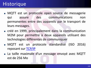 MQTT est un protocole open source de messagerie
qui assure des communications non
permanentes entre des appareils par le transport de
leurs messages.
créé en 1999, principalement dans la communication
M2M pour permettre à deux appareils utilisant des
technologies différentes de communiquer
MQTT est un protocole standardisé (ISO 2016)
reposant sur TCP/IP
La taille maximale d'un message envoyé avec MQTT
est de 256 Mo
159
Historique
 