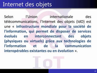 Selon l'Union internationale des
télécommunications, l'Internet des objets (IdO) est
une « infrastructure mondiale pour la société de
l'information, qui permet de disposer de services
évolués en interconnectant des objets
(physiques ou virtuels) grâce aux technologies de
l'information et de la communication
interopérables existantes ou en évolution ».
16
Internet des objets
 