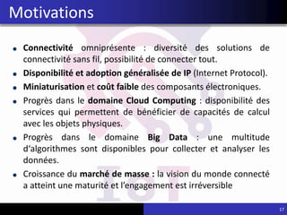 Connectivité omniprésente : diversité des solutions de
connectivité sans fil, possibilité de connecter tout.
Disponibilité et adoption généralisée de IP (Internet Protocol).
Miniaturisation et coût faible des composants électroniques.
Progrès dans le domaine Cloud Computing : disponibilité des
services qui permettent de bénéficier de capacités de calcul
avec les objets physiques.
Progrès dans le domaine Big Data : une multitude
d‘algorithmes sont disponibles pour collecter et analyser les
données.
Croissance du marché de masse : la vision du monde connecté
a atteint une maturité et l’engagement est irréversible
17
Motivations
 