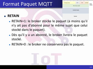 RETAIN
RETAIN=1: le broker stocke le paquet (à moins qu'il
n'y ait pas d'abonné pour le même sujet que celui
stocké dans le paquet).
Dès qu'il y a un abonné, le broker livrera le paquet
stocké.
RETAIN=0 : le broker ne conservera pas le paquet.
171
Format Paquet MQTT
 