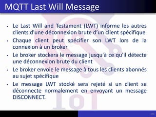 • Le Last Will and Testament (LWT) informe les autres
clients d'une déconnexion brute d’un client spécifique
• Chaque client peut spécifier son LWT lors de la
connexion à un broker
• Le broker stockera le message jusqu'à ce qu'il détecte
une déconnexion brute du client
• Le broker envoie le message à tous les clients abonnés
au sujet spécifique
• Le message LWT stocké sera rejeté si un client se
déconnecte normalement en envoyant un message
DISCONNECT.
174
MQTT Last Will Message
 