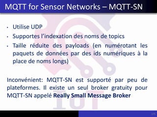• Utilise UDP
• Supportes l’indexation des noms de topics
• Taille réduite des payloads (en numérotant les
paquets de données par des ids numériques à la
place de noms longs)
Inconvénient: MQTT-SN est supporté par peu de
plateformes. Il existe un seul broker gratuity pour
MQTT-SN appelé Really Small Message Broker
175
MQTT for Sensor Networks – MQTT-SN
 