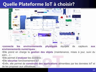 194
Quelle Plateforme IoT à choisir?
•connecte les environnements physiques équipés de capteurs aux
environnements numériques ;
•Elle prend en charge la gestion des objets (maintenance, mises à jour, suivi du
parc…) ;
•Elle permet d’analyser les données ;
•Elle sécurise l’environnement IoT ;
•Enfin, elle permet de construire des applications alimentées par les données IoT et
de les proposer aux utilisateurs.
 