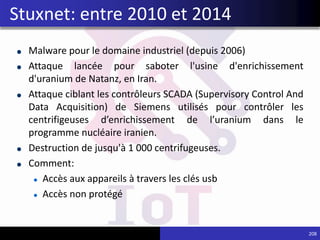 Malware pour le domaine industriel (depuis 2006)
Attaque lancée pour saboter l'usine d'enrichissement
d'uranium de Natanz, en Iran.
Attaque ciblant les contrôleurs SCADA (Supervisory Control And
Data Acquisition) de Siemens utilisés pour contrôler les
centrifigeuses d’enrichissement de l’uranium dans le
programme nucléaire iranien.
Destruction de jusqu'à 1 000 centrifugeuses.
Comment:
Accès aux appareils à travers les clés usb
Accès non protégé
208
Stuxnet: entre 2010 et 2014
 