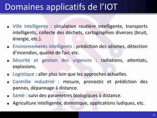 Ville intelligente : circulation routière intelligente, transports
intelligents, collecte des déchets, cartographies diverses (bruit,
énergie, etc.).
Environnements intelligents : prédiction des séismes, détection
d’incendies, qualité de l’air, etc.
Sécurité et gestion des urgences : radiations, attentats,
explosions.
Logistique : aller plus loin que les approches actuelles.
Contrôle industriel : mesure, pronostic et prédiction des
pannes, dépannage à distance.
Santé : suivi des paramètres biologiques à distance.
Agriculture intelligente, domotique, applications ludiques, etc.
21
Domaines applicatifs de l’IOT
 