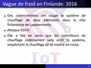 Des cybercriminels ont coupé le système de
chauffage de deux bâtiments dans la ville
finlandaise de Lappeenranta.
Attaque DDOS
Elle a fait en sorte que les contrôleurs de
chauffage redémarrent sans arrêt le système,
empêchant le chauffage de se mettre en route.
211
Vague de froid en Finlande: 2016
 