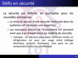 La sécurité est difficile, en particulier pour les
nouvelles entreprises
La mise en œuvre d’une sécurité renforcée dans les
systèmes IoT nécessite une expertise;
Les nouveaux acteurs de l’écosystème IoT peuvent
avoir peu à as d’expérience en matière de sécurité,
• Exemple : un fabricant peut savoir comment rendre un
réfrigérateur sûr pour son usage initial (câblage
électrique, produits chimiques), mais peut ne pas
comprendre la sécurité informatique
214
Défis en sécurité
 