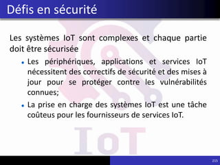 Les systèmes IoT sont complexes et chaque partie
doit être sécurisée
Les périphériques, applications et services IoT
nécessitent des correctifs de sécurité et des mises à
jour pour se protéger contre les vulnérabilités
connues;
La prise en charge des systèmes IoT est une tâche
coûteus pour les fournisseurs de services IoT.
215
Défis en sécurité
 