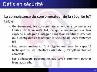 La connaissance du consommateur de la sécurité IoT
faible
Généralement, les consommateurs ont une connaissance
limitée de la sécurité IoT, ce qui a un impact sur leur
capacité à intégrer à intégrer dans leurs habitudes d’achats
ou à configurer et maintenir la sécurité de leurs systèmes
IoT
Les consommateurs n’ont également pas la capacité
technique ou les interfaces utilisateur, d’implémenter les
correctifs.
Les utilisateurs peuvent ne pas savoir comment patcher
leurs appareils.
216
Défis en sécurité
 