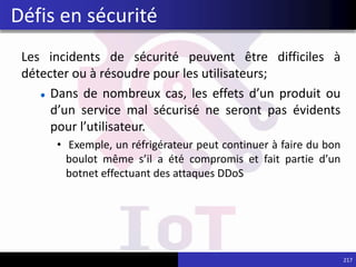 Les incidents de sécurité peuvent être difficiles à
détecter ou à résoudre pour les utilisateurs;
Dans de nombreux cas, les effets d’un produit ou
d’un service mal sécurisé ne seront pas évidents
pour l’utilisateur.
• Exemple, un réfrigérateur peut continuer à faire du bon
boulot même s’il a été compromis et fait partie d’un
botnet effectuant des attaques DDoS
217
Défis en sécurité
 