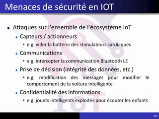 Attaques sur l'ensemble de l'écosystème IoT
Capteurs / actionneurs
• e.g. vider la batterie des stimulateurs cardiaques
Communications
• e.g. intercepter la communication Bluetooth LE
Prise de décision (intégrité des données, etc.)
• e.g. modification des messages pour modifier le
comportement de la voiture intelligente
Confidentialité des informations
• e.g. jouets intelligents exploités pour écouter les enfants
219
Menaces de sécurité en IOT
 