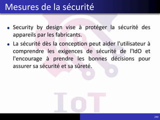 Security by design vise à protéger la sécurité des
appareils par les fabricants.
La sécurité dès la conception peut aider l'utilisateur à
comprendre les exigences de sécurité de l'IdO et
l'encourage à prendre les bonnes décisions pour
assurer sa sécurité et sa sûreté.
240
Mesures de la sécurité
 