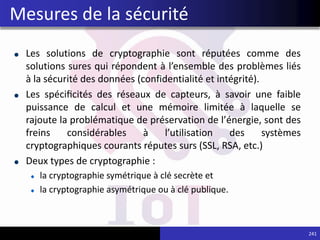 Les solutions de cryptographie sont réputées comme des
solutions sures qui répondent à l’ensemble des problèmes liés
à la sécurité des données (confidentialité et intégrité).
Les spécificités des réseaux de capteurs, à savoir une faible
puissance de calcul et une mémoire limitée à laquelle se
rajoute la problématique de préservation de l’énergie, sont des
freins considérables à l’utilisation des systèmes
cryptographiques courants réputes surs (SSL, RSA, etc.)
Deux types de cryptographie :
la cryptographie symétrique à clé secrète et
la cryptographie asymétrique ou à clé publique.
241
Mesures de la sécurité
 