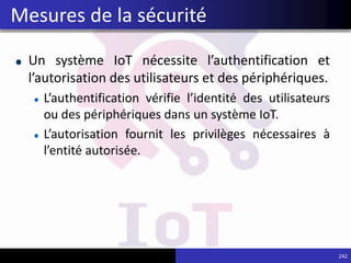 Un système IoT nécessite l’authentification et
l’autorisation des utilisateurs et des périphériques.
L’authentification vérifie l’identité des utilisateurs
ou des périphériques dans un système IoT.
L’autorisation fournit les privilèges nécessaires à
l’entité autorisée.
242
Mesures de la sécurité
 
