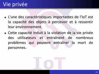 L'une des caractéristiques importantes de l'IoT est
la capacité des objets à percevoir et à ressentir
leur environnement.
Cette capacité induit à la violation de la vie privée
des utilisateurs et entraînent de nombreux
problèmes qui peuvent entraîner la mort de
personnes.
243
Vie privée
 