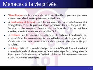 L’identification: est la menace d'associer un identifiant (par exemple, nom,
adresse) avec des données privées sur un individu.
La localisation et le suivi : sont les menaces liées à la spécification et à
l’enregistrement de la position d’une personne dans le temps et dans
l’espace par des moyens différents tels que la localisation du téléphone
portable, le trafic Internet ou les données GPS.
Le profilage : est le processus de collecte et de traitement de données sur
les activités et les comportements des individus sur de longues périodes
afin de les classer selon certaines caractéristiques et créer des profils plus
complets.
Le linkage : fait référence à la divulgation incontrôlée d'informations due à
la combinaison de plusieurs sources de données séparées. L'intégration de
divers types d'informations sur l'individu révèle des faits nouveaux auxquels
le propriétaire ne s'attend pas.
245
Menaces à la vie privée
 