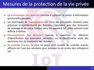 La minimisation des données consiste à collecter le moins d'informations
personnelles possible.
Les techniques de cryptographie: est l'une des principales solutions pour
préserver la confidentialité des données. Cependant, avec des ressources
de stockage et de calcul limitées dans les appareils IoT, cette solution reste
difficile à réaliser.
L’anonymisation des données: consiste à supprimer les éléments
d’identification qui pourraient permettre un ré-identification aisée des
personnes lors de traitement des données.
Le contrôle d'accès: la mise en place d’un modèle de contrôle d'accès
efficace est l'une des solutions pour protéger la vie privée des utilisateurs
IoT.
246
Mesures de la protection de la vie privée
 